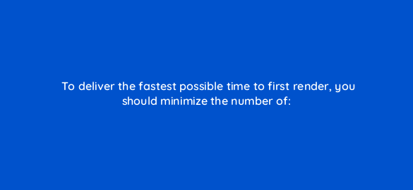 to deliver the fastest possible time to first render you should minimize the number of 2892