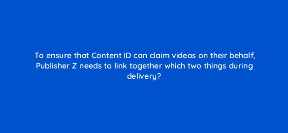 to ensure that content id can claim videos on their behalf publisher z needs to link together which two things during delivery 35175