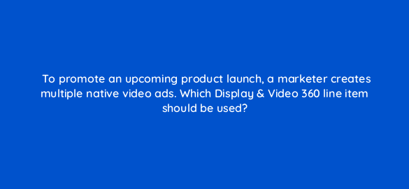to promote an upcoming product launch a marketer creates multiple native video ads which display video 360 line item should be used 67712
