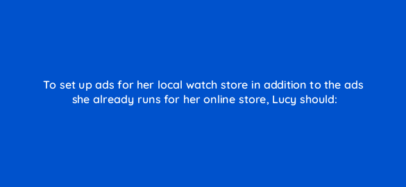 to set up ads for her local watch store in addition to the ads she already runs for her online store lucy should 2365