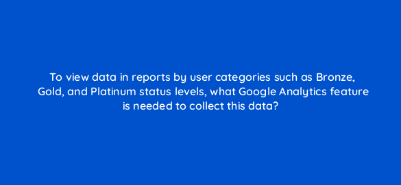 to view data in reports by user categories such as bronze gold and platinum status levels what google analytics feature is needed to collect this data 7932