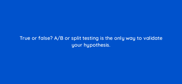 true or false a b or split testing is the only way to validate your hypothesis 4454