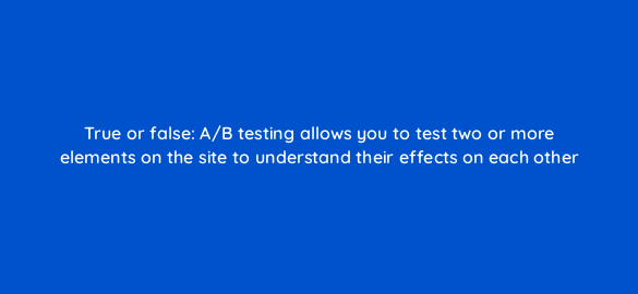 true or false a b testing allows you to test two or more elements on the site to understand their effects on each other 2807