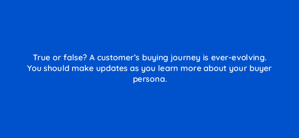 true or false a customers buying journey is ever evolving you should make updates as you learn more about your buyer persona 4616