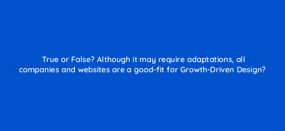 true or false although it may require adaptations all companies and websites are a good fit for growth driven design 5783