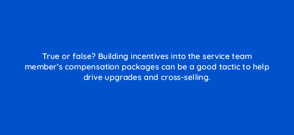 true or false building incentives into the service team members compensation packages can be a good tactic to help drive upgrades and cross selling 5844
