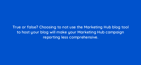 true or false choosing to not use the marketing hub blog tool to host your blog will make your marketing hub campaign reporting less comprehensive 5695