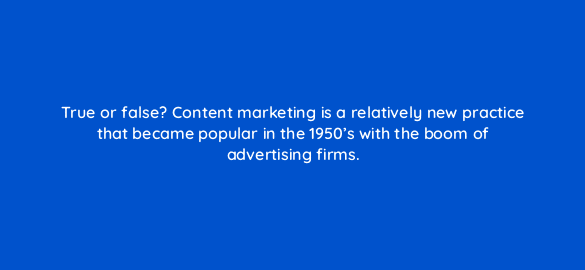 true or false content marketing is a relatively new practice that became popular in the 1950s with the boom of advertising firms 4016