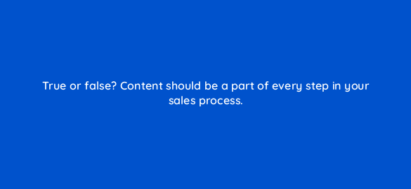 true or false content should be a part of every step in your sales process 5320