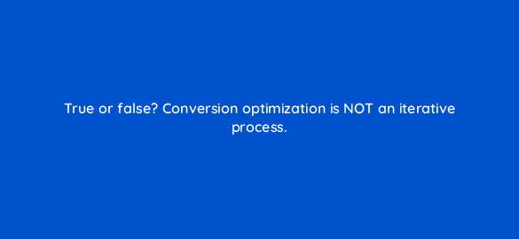 true or false conversion optimization is not an iterative process 4665