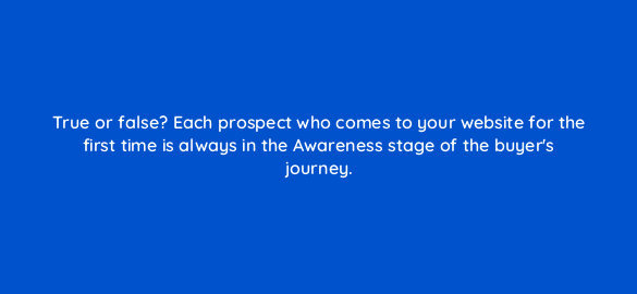 true or false each prospect who comes to your website for the first time is always in the awareness stage of the buyers journey 4679