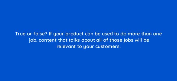 true or false if your product can be used to do more than one job content that talks about all of those jobs will be relevant to your customers 5275