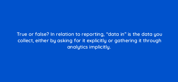 true or false in relation to reporting data in is the data you collect either by asking for it explicitly or gathering it through analytics implicitly 4984