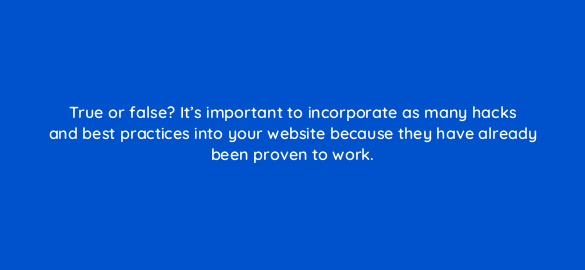 true or false its important to incorporate as many hacks and best practices into your website because they have already been proven to work 5882