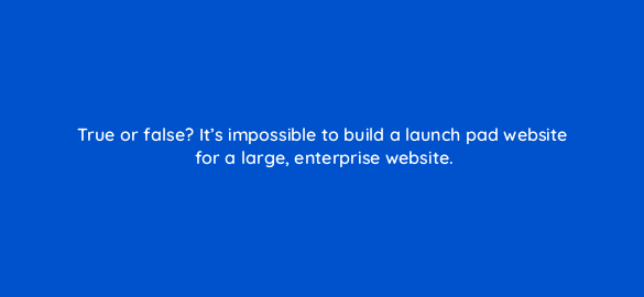 true or false its impossible to build a launch pad website for a large enterprise website 4497
