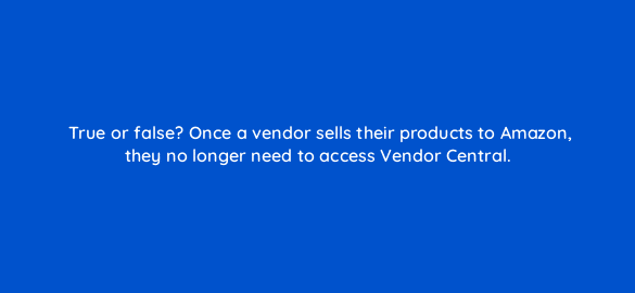 true or false once a vendor sells their products to amazon they no longer need to access vendor central 36011