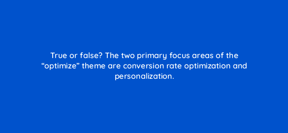 true or false the two primary focus areas of the optimize theme are conversion rate optimization and personalization 4476