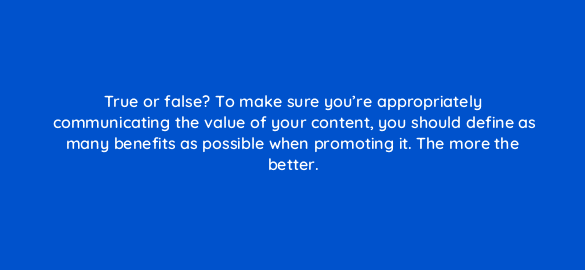 true or false to make sure youre appropriately communicating the value of your content you should define as many benefits as possible when promoting it the more the better 4158