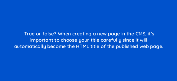 true or false when creating a new page in the cms its important to choose your title carefully since it will automatically become the html title of the published web page 5714
