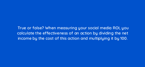 true or false when measuring your social media roi you calculate the effectiveness of an action by dividing the net income by the cost of this action and multiplying it by 100 5482