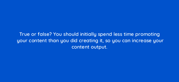 true or false you should initially spend less time promoting your content than you did creating it so you can increase your content output 4097