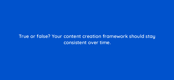true or false your content creation framework should stay consistent over time 4058