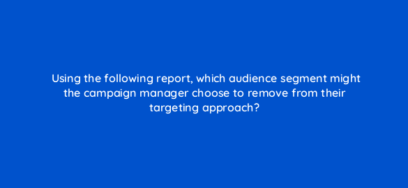 using the following report which audience segment might the campaign manager choose to remove from their targeting approach 36929