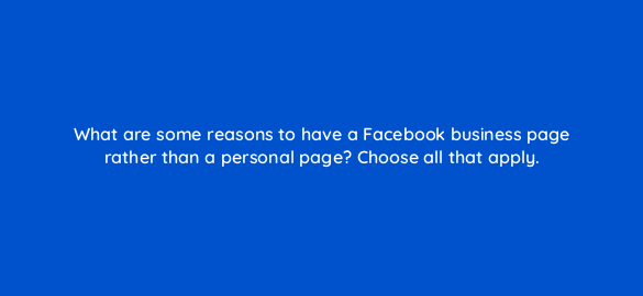 what are some reasons to have a facebook business page rather than a personal page choose all that apply 22947