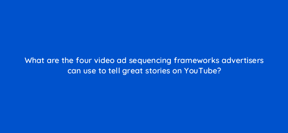 what are the four video ad sequencing frameworks advertisers can use to tell great stories on youtube 19455