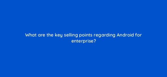 what are the key selling points regarding android for enterprise 11691