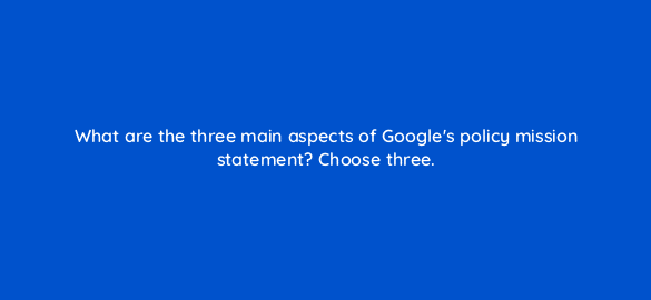 what are the three main aspects of googles policy mission statement choose three 78565