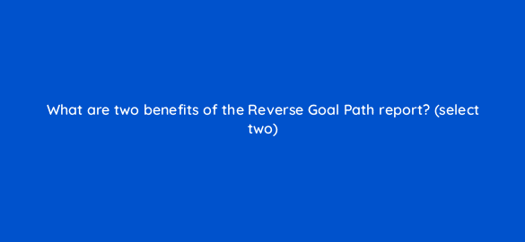 what are two benefits of the reverse goal path report select two 7873