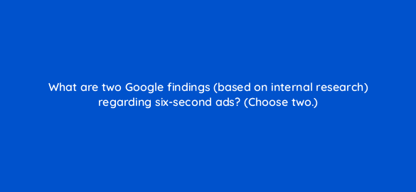 what are two google findings based on internal research regarding six second ads choose two 20278