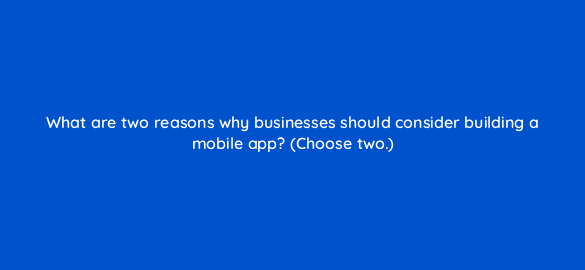 what are two reasons why businesses should consider building a mobile app choose two 24579