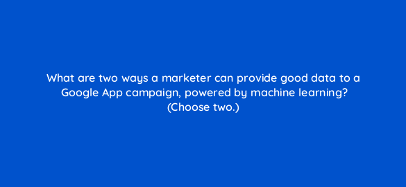 what are two ways a marketer can provide good data to a google app campaign powered by machine learning choose two 24559