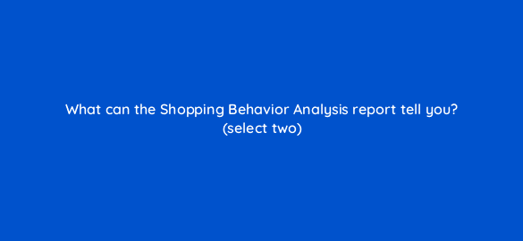 what can the shopping behavior analysis report tell you select two 7890