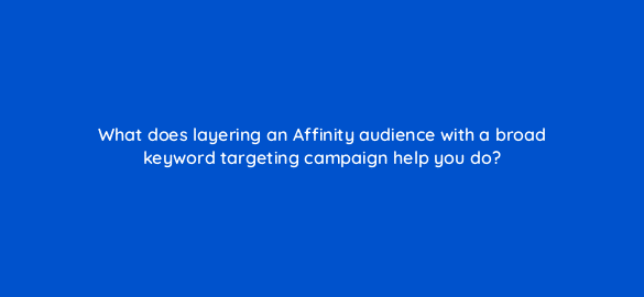 what does layering an affinity audience with a broad keyword targeting campaign help you do 21405
