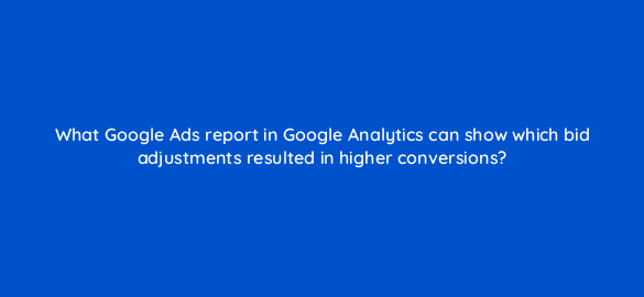 what google ads report in google analytics can show which bid adjustments resulted in higher conversions 8161