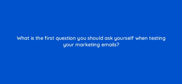 what is the first question you should ask yourself when testing your marketing emails 4274