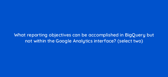 what reporting objectives can be accomplished in bigquery but not within the google analytics interface select two 8038