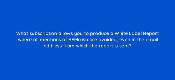 what subscription allows you to produce a white label report where all mentions of semrush are avoided even in the email address from which the report is sent 28116