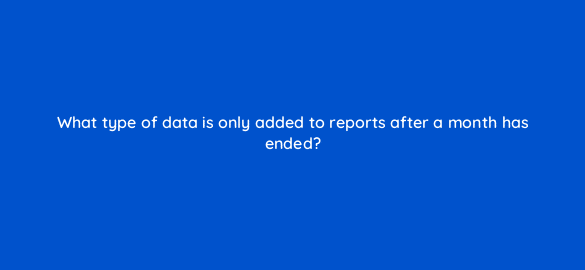 what type of data is only added to reports after a month has ended 8593