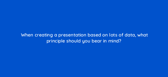 when creating a presentation based on lots of data what principle should you bear in mind 7350