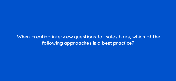 when creating interview questions for sales hires which of the following approaches is a best practice 18817