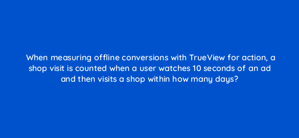 when measuring offline conversions with trueview for action a shop visit is counted when a user watches 10 seconds of an ad and then visits a shop within how many days 20304