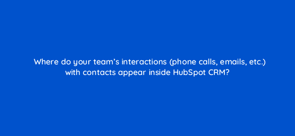 where do your teams interactions phone calls emails etc with contacts appear inside hubspot crm 4791