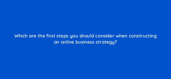 which are the first steps you should consider when constructing an online business strategy 7152