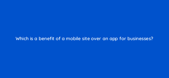 which is a benefit of a mobile site over an app for businesses 2858