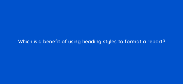 which is a benefit of using heading styles to format a report 49118