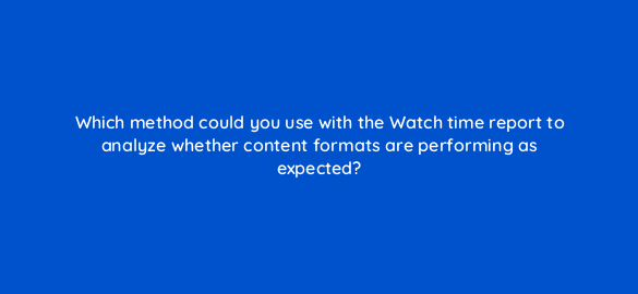 which method could you use with the watch time report to analyze whether content formats are performing as